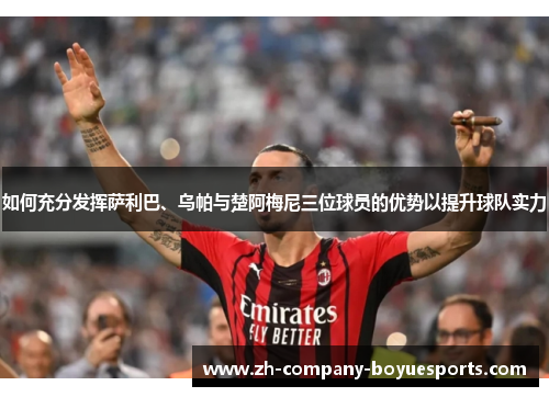 如何充分发挥萨利巴、乌帕与楚阿梅尼三位球员的优势以提升球队实力