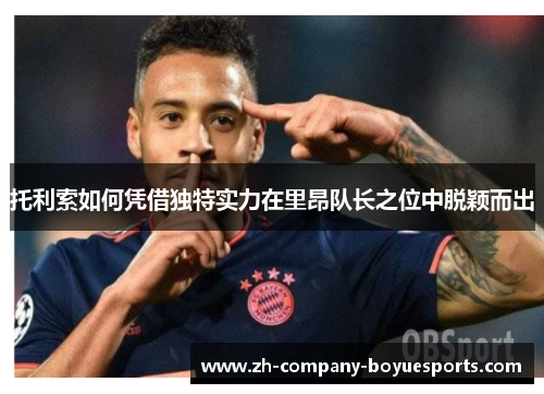 托利索如何凭借独特实力在里昂队长之位中脱颖而出