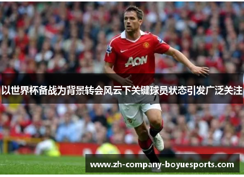 以世界杯备战为背景转会风云下关键球员状态引发广泛关注 以世界杯备战为背景转会风云下关键球员状态引发广泛关注