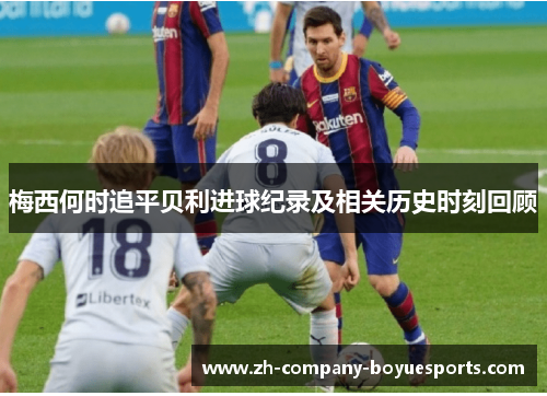 梅西何时追平贝利进球纪录及相关历史时刻回顾