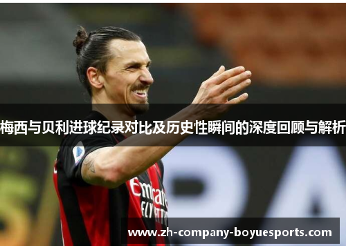 梅西与贝利进球纪录对比及历史性瞬间的深度回顾与解析