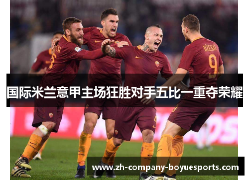 国际米兰意甲主场狂胜对手五比一重夺荣耀 国际米兰意甲主场狂胜对手五比一重夺荣耀