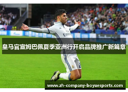皇马官宣姆巴佩夏季亚洲行开启品牌推广新篇章