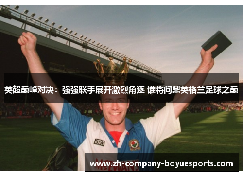 英超巅峰对决：强强联手展开激烈角逐 谁将问鼎英格兰足球之巅