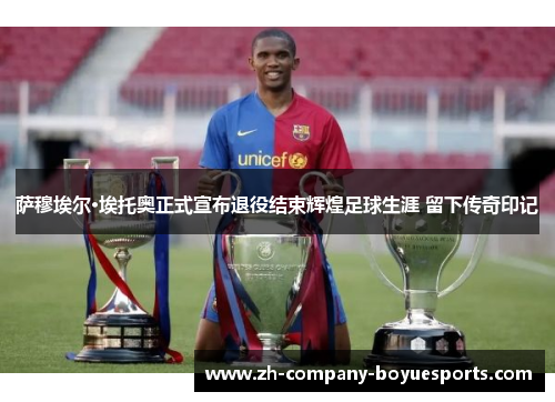萨穆埃尔·埃托奥正式宣布退役结束辉煌足球生涯 留下传奇印记 萨穆埃尔·埃托奥正式宣布退役结束辉煌足球生涯 留下传奇印记