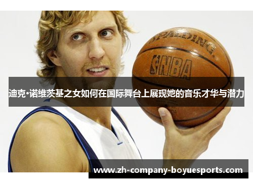 迪克·诺维茨基之女如何在国际舞台上展现她的音乐才华与潜力 迪克·诺维茨基之女如何在国际舞台上展现她的音乐才华与潜力