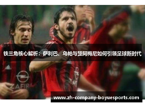 铁三角核心解析:萨利巴、乌帕与楚阿梅尼如何引领足球新时代 铁三角核心解析:萨利巴、乌帕与楚阿梅尼如何引领足球新时代